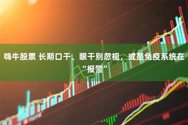 嗨牛股票 长期口干、眼干别忽视，或是免疫系统在“报警”