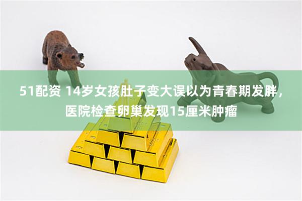 51配资 14岁女孩肚子变大误以为青春期发胖，医院检查卵巢发现15厘米肿瘤