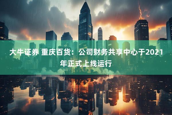 大牛证券 重庆百货：公司财务共享中心于2021年正式上线运行