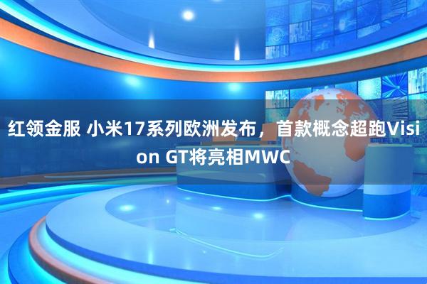 红领金服 小米17系列欧洲发布，首款概念超跑Vision GT将亮相MWC