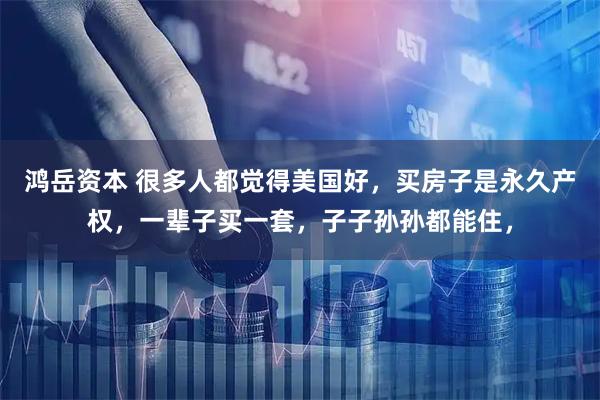 鸿岳资本 很多人都觉得美国好，买房子是永久产权，一辈子买一套，子子孙孙都能住，