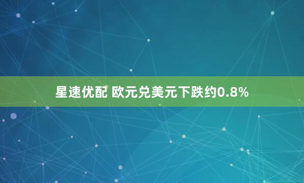 星速优配 欧元兑美元下跌约0.8%