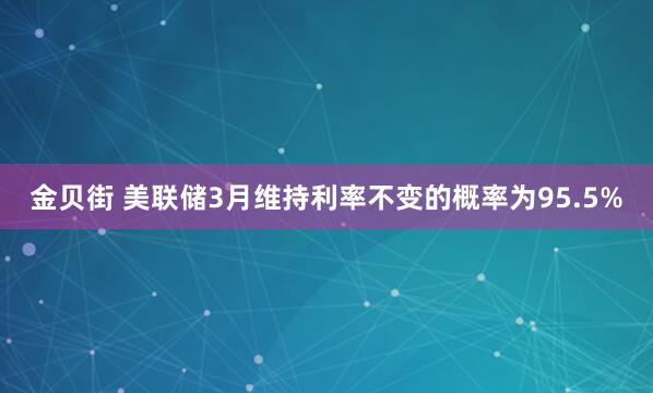 金贝街 美联储3月维持利率不变的概率为95.5%