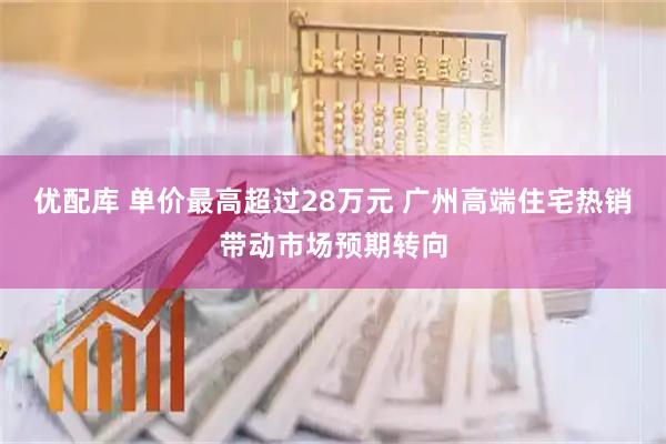 优配库 单价最高超过28万元 广州高端住宅热销带动市场预期转向
