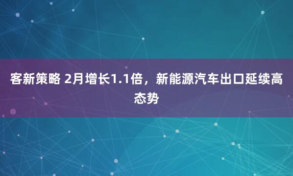 客新策略 2月增长1.1倍，新能源汽车出口延续高态势