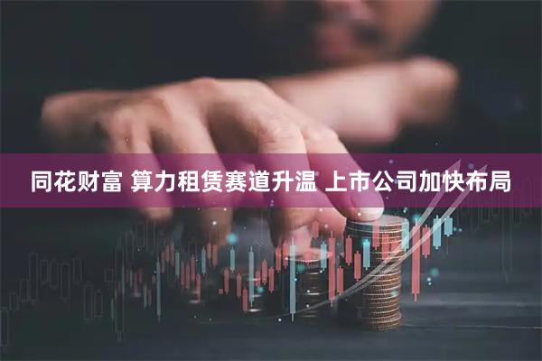 同花财富 算力租赁赛道升温 上市公司加快布局