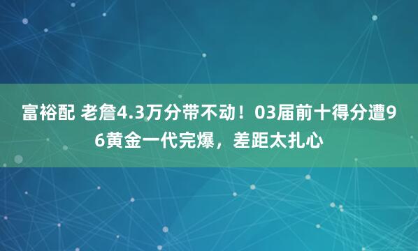 富裕配 老詹4.3万分带不动！03届前十得分遭96黄金一代完爆，差距太扎心