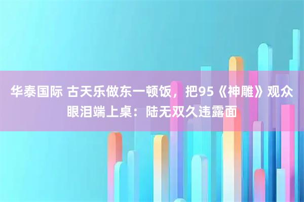 华泰国际 古天乐做东一顿饭，把95《神雕》观众眼泪端上桌：陆无双久违露面