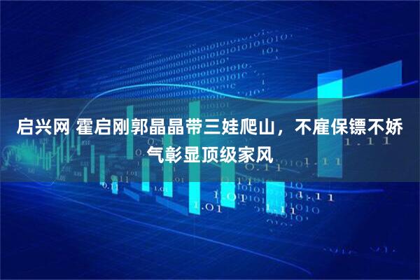 启兴网 霍启刚郭晶晶带三娃爬山，不雇保镖不娇气彰显顶级家风