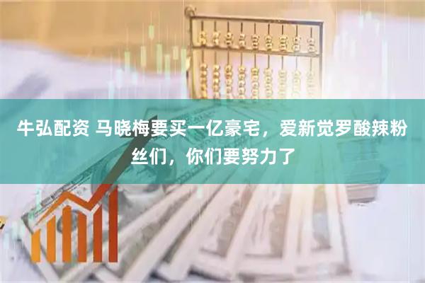 牛弘配资 马晓梅要买一亿豪宅，爱新觉罗酸辣粉丝们，你们要努力了