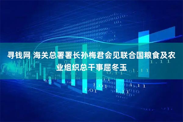 寻钱网 海关总署署长孙梅君会见联合国粮食及农业组织总干事屈冬玉