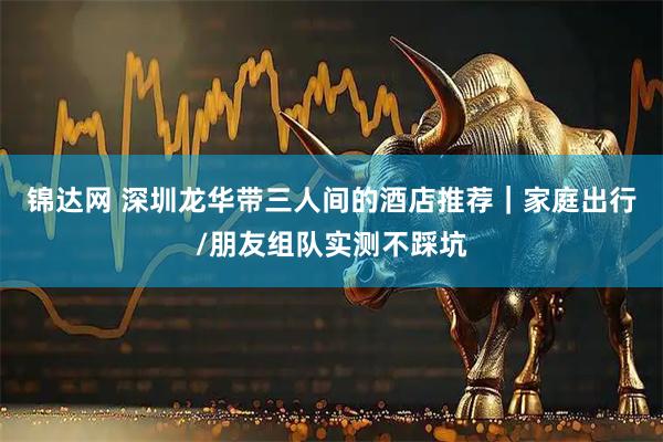 锦达网 深圳龙华带三人间的酒店推荐｜家庭出行/朋友组队实测不踩坑