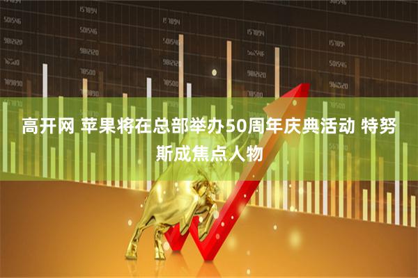 高开网 苹果将在总部举办50周年庆典活动 特努斯成焦点人物