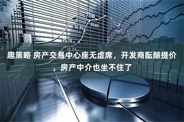 趣策略 房产交易中心座无虚席，开发商酝酿提价，房产中介也坐不住了