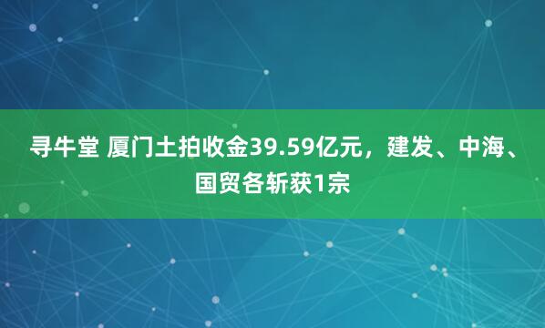 寻牛堂 厦门土拍收金39.59亿元，建发、中海、国贸各斩获1宗