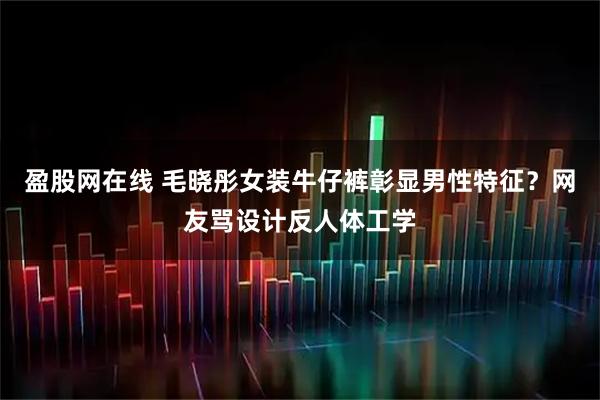盈股网在线 毛晓彤女装牛仔裤彰显男性特征？网友骂设计反人体工学
