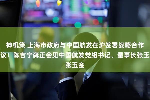 神机策 上海市政府与中国航发在沪签署战略合作协议！陈吉宁龚正会见中国航发党组书记、董事长张玉金
