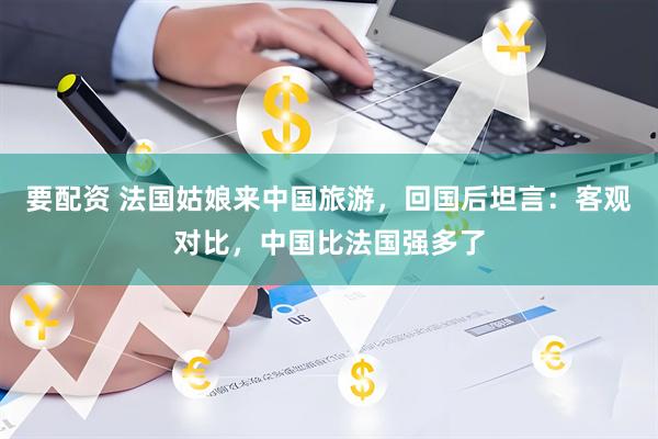 要配资 法国姑娘来中国旅游，回国后坦言：客观对比，中国比法国强多了