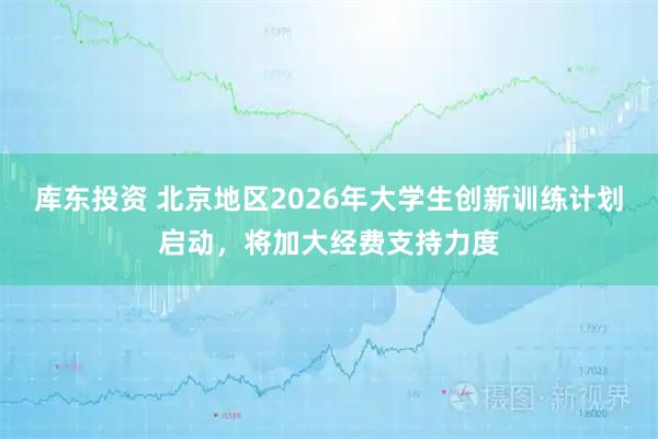 库东投资 北京地区2026年大学生创新训练计划启动，将加大经费支持力度