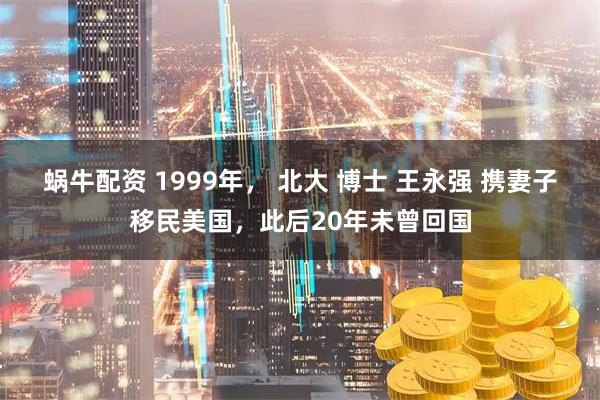 蜗牛配资 1999年， 北大 博士 王永强 携妻子移民美国，此后20年未曾回国