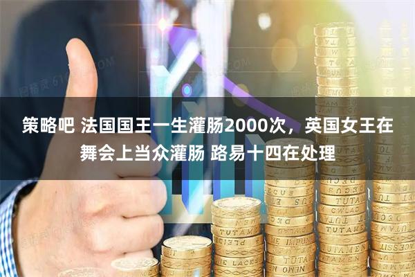 策略吧 法国国王一生灌肠2000次,英国女王在舞会上当众灌肠 路易十四在处理
