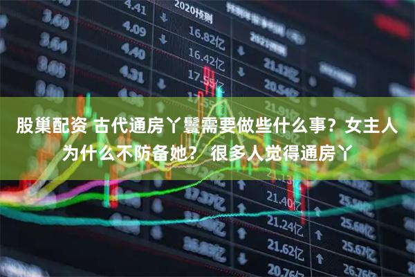 股巢配资 古代通房丫鬟需要做些什么事？女主人为什么不防备她？ 很多人觉得通房丫
