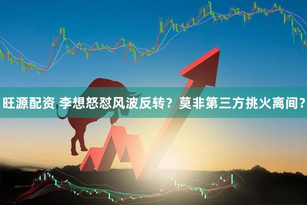 旺源配资 李想怒怼风波反转？莫非第三方挑火离间？