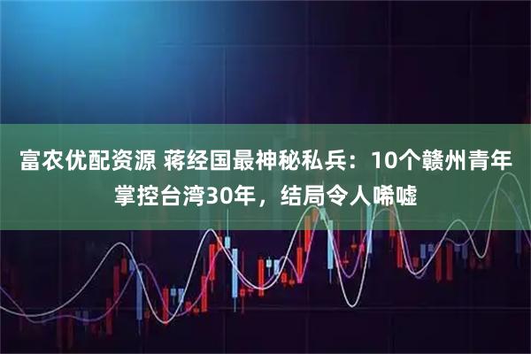 富农优配资源 蒋经国最神秘私兵：10个赣州青年掌控台湾30年，结局令人唏嘘