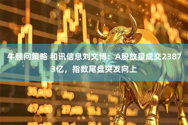 牛顾问策略 和讯信息刘文博:A股放量成交23873亿,指数尾盘突发向上