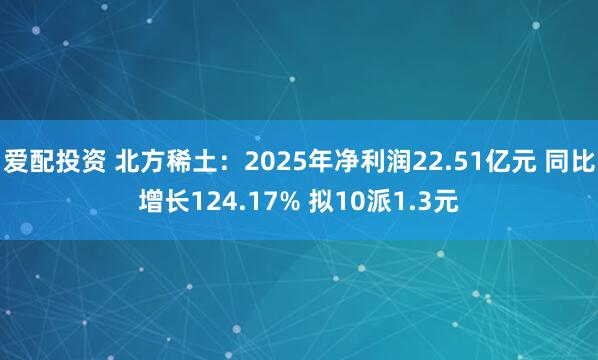 爱配投资 北方稀土：2025年净利润22.51亿元 同比增长124.17% 拟10派1.3元