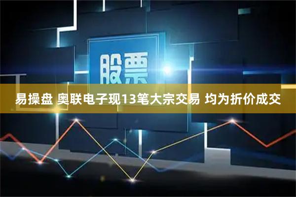易操盘 奥联电子现13笔大宗交易 均为折价成交
