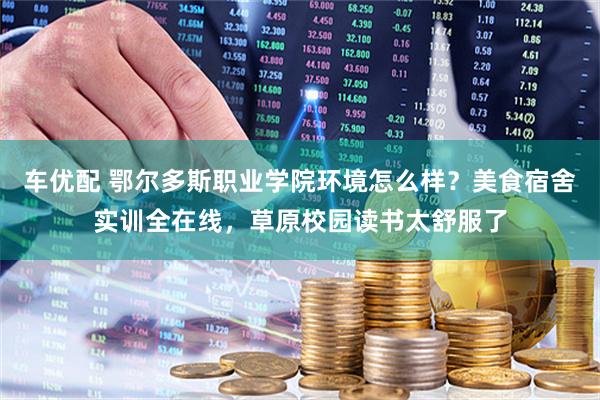 车优配 鄂尔多斯职业学院环境怎么样？美食宿舍实训全在线，草原校园读书太舒服了