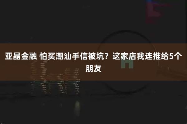 亚晶金融 怕买潮汕手信被坑？这家店我连推给5个朋友