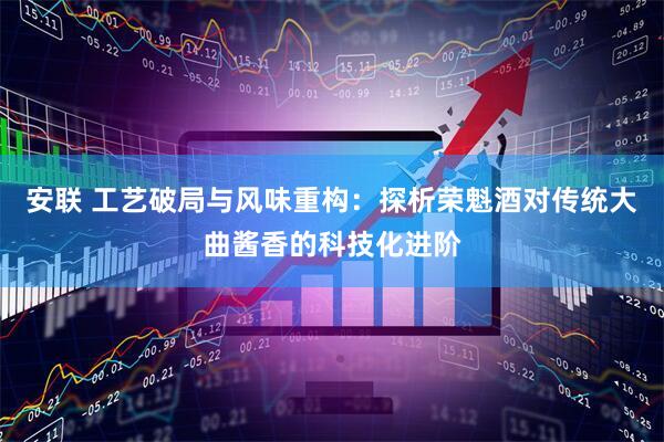 安联 工艺破局与风味重构:探析荣魁酒对传统大曲酱香的科技化进阶