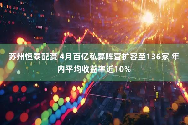 苏州恒泰配资 4月百亿私募阵营扩容至136家 年内平均收益率近10%