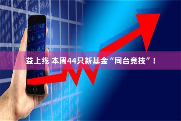 益上线 本周44只新基金“同台竞技”！