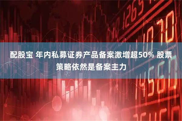配股宝 年内私募证券产品备案激增超50% 股票策略依然是备案主力