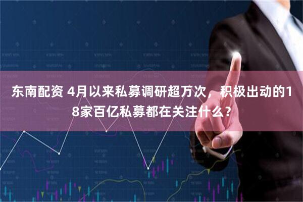 东南配资 4月以来私募调研超万次，积极出动的18家百亿私募都在关注什么？
