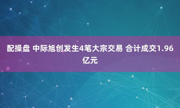 配操盘 中际旭创发生4笔大宗交易 合计成交1.96亿元
