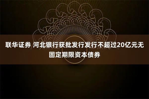 联华证券 河北银行获批发行发行不超过20亿元无固定期限资本债券