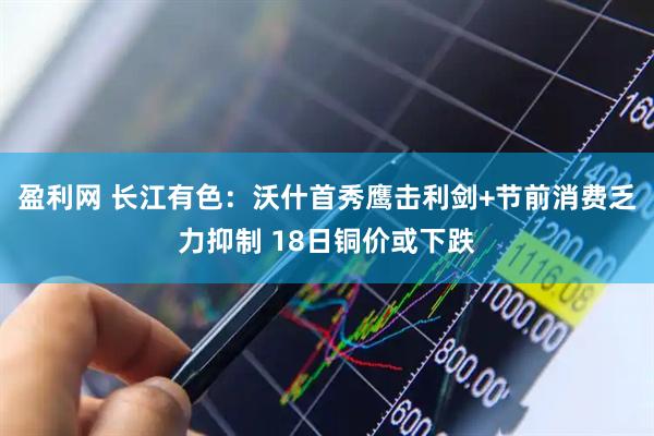 盈利网 长江有色：沃什首秀鹰击利剑+节前消费乏力抑制 18日铜价或下跌
