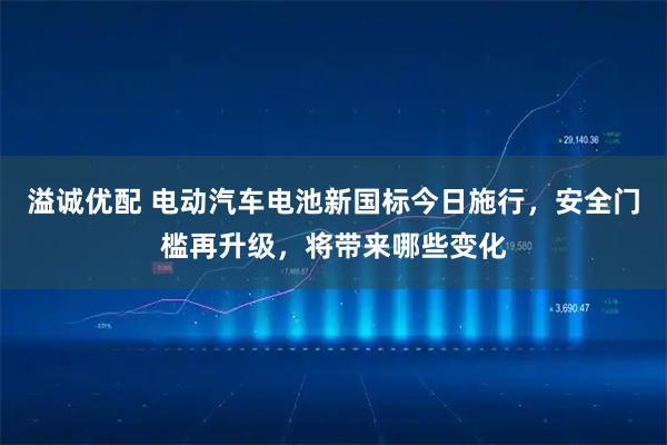 溢诚优配 电动汽车电池新国标今日施行，安全门槛再升级，将带来哪些变化