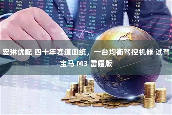 宏琳优配 四十年赛道血统,一台均衡驾控机器 试驾宝马 M3 雷霆版