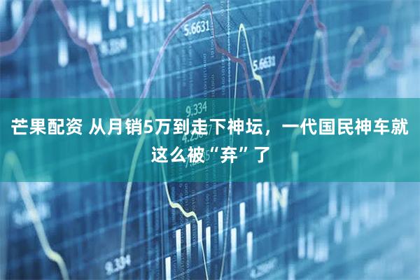 芒果配资 从月销5万到走下神坛，一代国民神车就这么被“弃”了