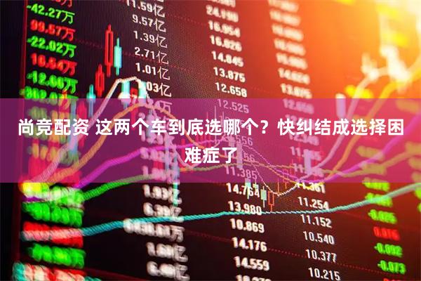 尚竞配资 这两个车到底选哪个？快纠结成选择困难症了