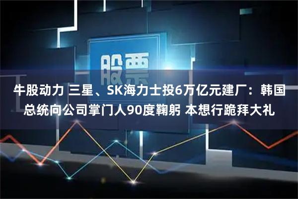 牛股动力 三星、SK海力士投6万亿元建厂：韩国总统向公司掌门人90度鞠躬 本想行跪拜大礼