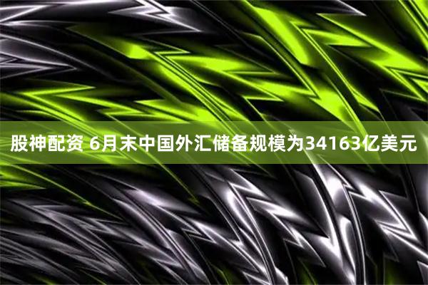 股神配资 6月末中国外汇储备规模为34163亿美元