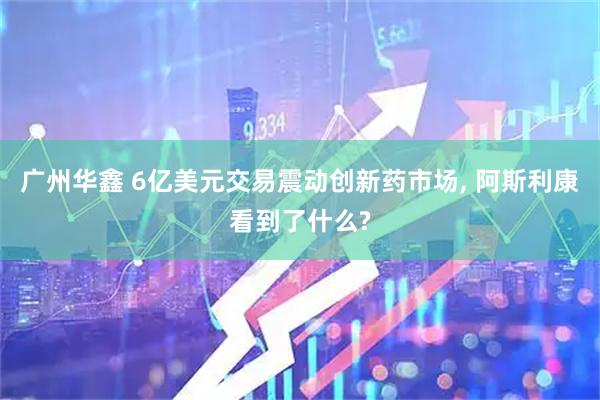 广州华鑫 6亿美元交易震动创新药市场, 阿斯利康看到了什么?
