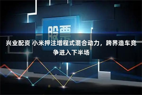 兴业配资 小米押注增程式混合动力，跨界造车竞争进入下半场
