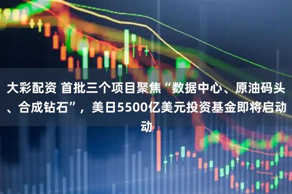 大彩配资 首批三个项目聚焦“数据中心、原油码头、合成钻石”，美日5500亿美元投资基金即将启动